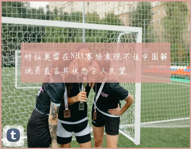 特拉奥雷在NBA赛场表现不佳中国解说员直言其状态令人失望