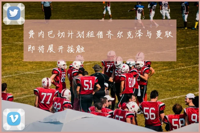 费内巴切计划租借齐尔克泽与曼联即将展开接触