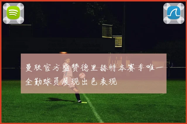 曼联官方盛赞德里赫特本赛季唯一全勤球员展现出色表现