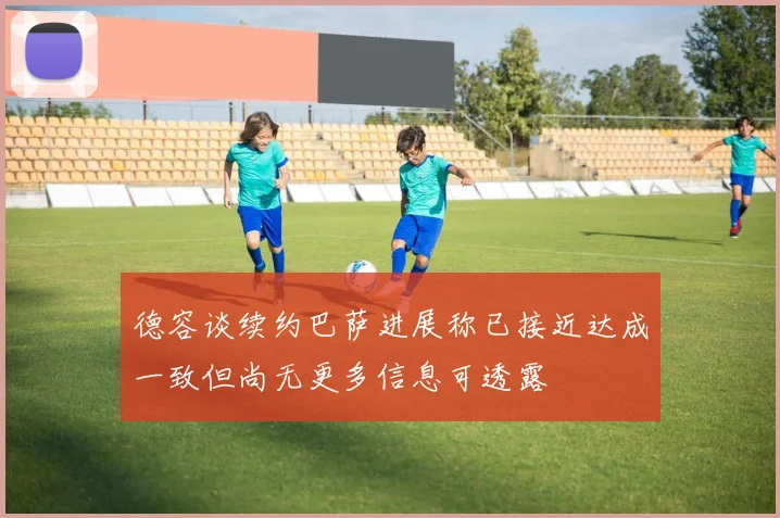 德容谈续约巴萨进展称已接近达成一致但尚无更多信息可透露