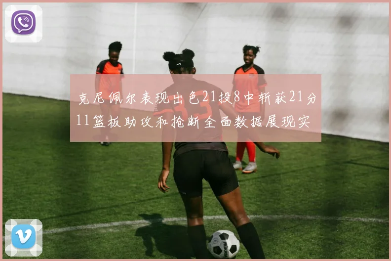 克尼佩尔表现出色21投8中斩获21分11篮板助攻和抢断全面数据展现实力