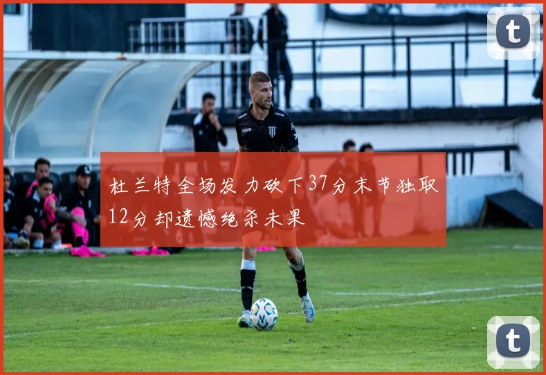 杜兰特全场发力砍下37分末节独取12分却遗憾绝杀未果