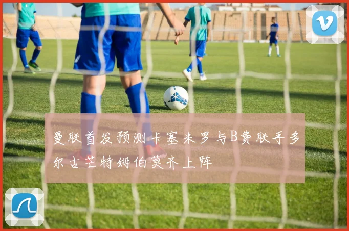 曼联首发预测卡塞米罗与B费联手多尔古芒特姆伯莫齐上阵