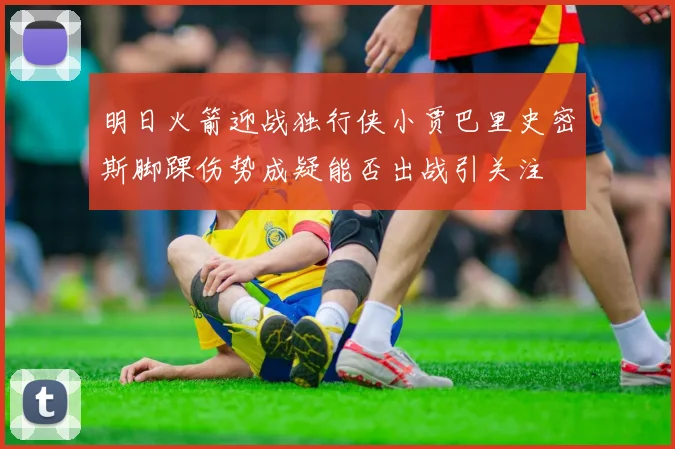 明日火箭迎战独行侠小贾巴里史密斯脚踝伤势成疑能否出战引关注