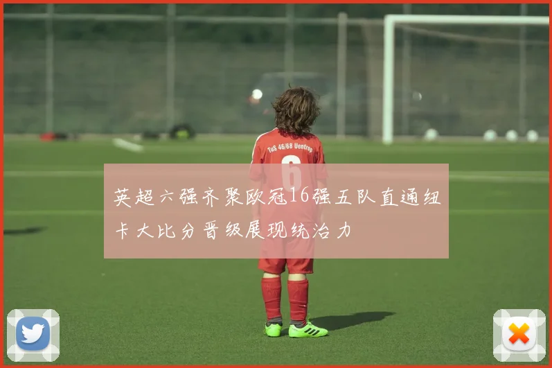 英超六强齐聚欧冠16强五队直通纽卡大比分晋级展现统治力