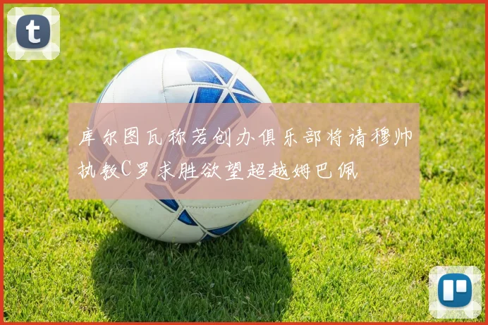 库尔图瓦称若创办俱乐部将请穆帅执教C罗求胜欲望超越姆巴佩