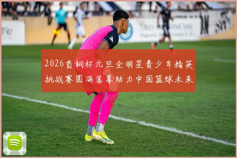 2026首钢杯元旦全明星青少年精英挑战赛圆满落幕助力中国篮球未来发展