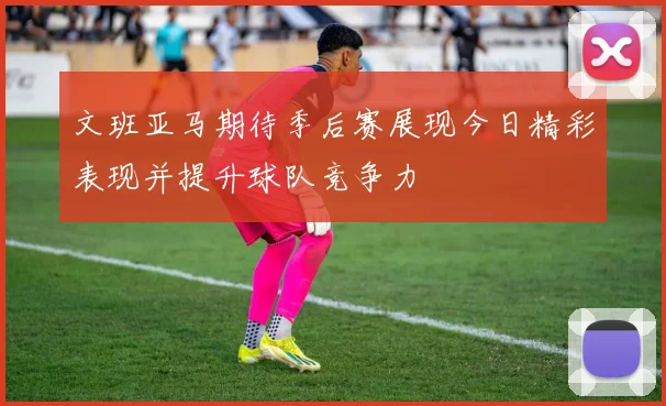 文班亚马期待季后赛展现今日精彩表现并提升球队竞争力