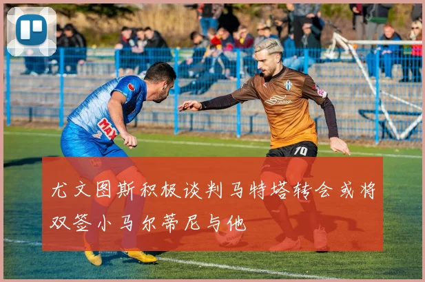 尤文图斯积极谈判马特塔转会或将双签小马尔蒂尼与他