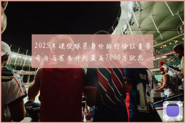 2025年退役球员身价排行榜拉基蒂奇与马塞洛并列最高7000万欧元