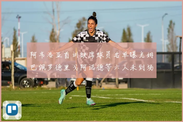 阿韦洛亚首训缺席球员名单曝光姆巴佩罗德里戈阿诺德等六人未到场