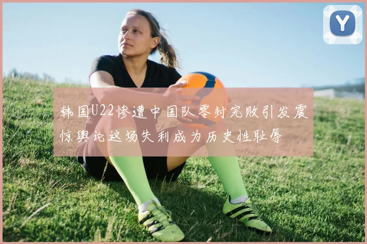 韩国U22惨遭中国队零封完败引发震惊舆论这场失利成为历史性耻辱