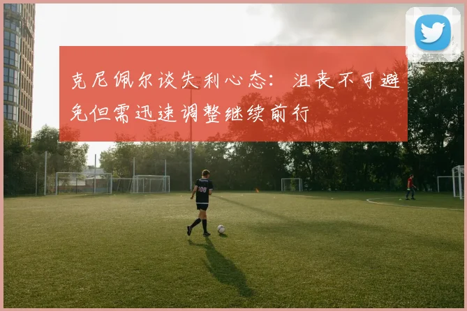 克尼佩尔谈失利心态：沮丧不可避免但需迅速调整继续前行