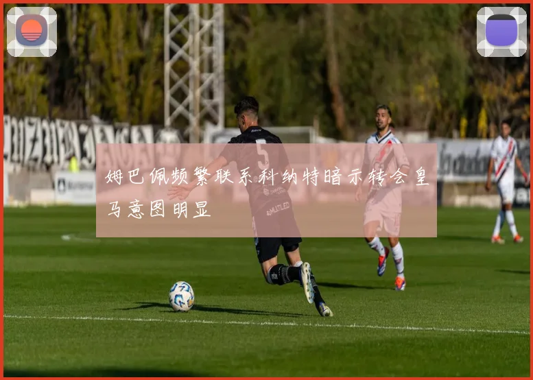 姆巴佩频繁联系科纳特暗示转会皇马意图明显