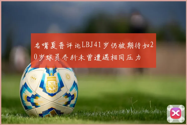 名嘴夏普评论LBJ41岁仍被期待如20岁球员乔科未曾遭遇相同压力