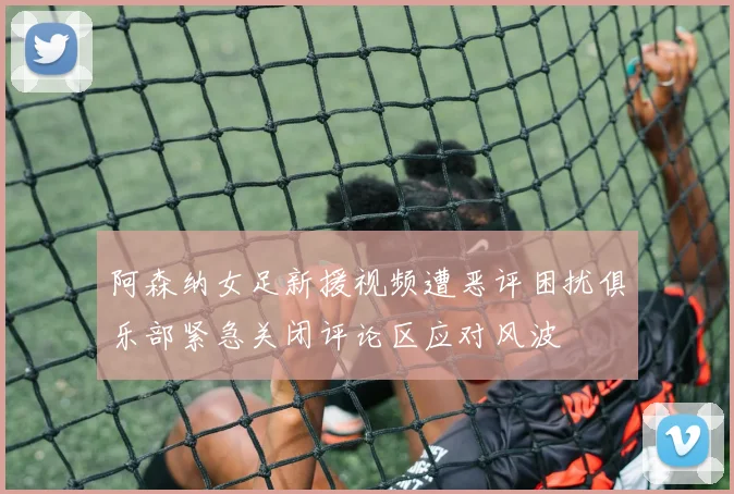 阿森纳女足新援视频遭恶评困扰俱乐部紧急关闭评论区应对风波