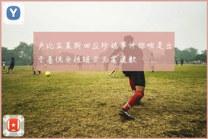 卢比亚莱斯回应珍妮事件称吻是出于喜悦非性暗示无需道歉