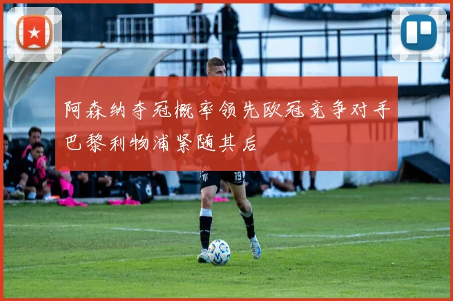 阿森纳夺冠概率领先欧冠竞争对手巴黎利物浦紧随其后