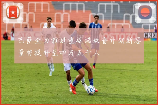 巴萨全力推进重返诺坎普计划新容量将提升至四万五千人