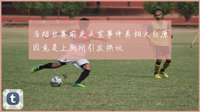 马绍尔赛前更衣室事件真相大白原因竟是上厕所引发热议