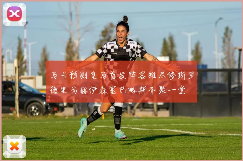 马卡预测皇马首发阵容维尼修斯罗德里戈赫伊森塞巴略斯齐聚一堂