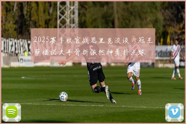 2025赛季收官战恩里克淡谈六冠王萨福诺夫手骨折依然神勇扑点球