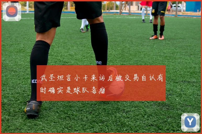 武圣坦言小卡来访后被交易自认有时确实是球队毒瘤