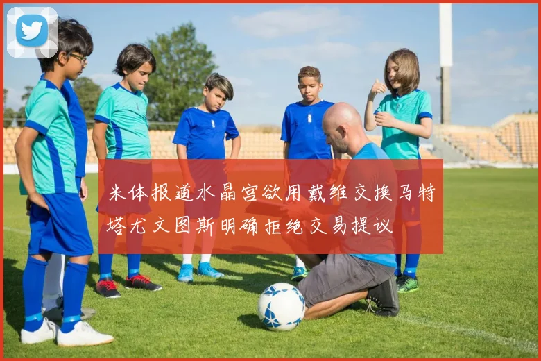 米体报道水晶宫欲用戴维交换马特塔尤文图斯明确拒绝交易提议