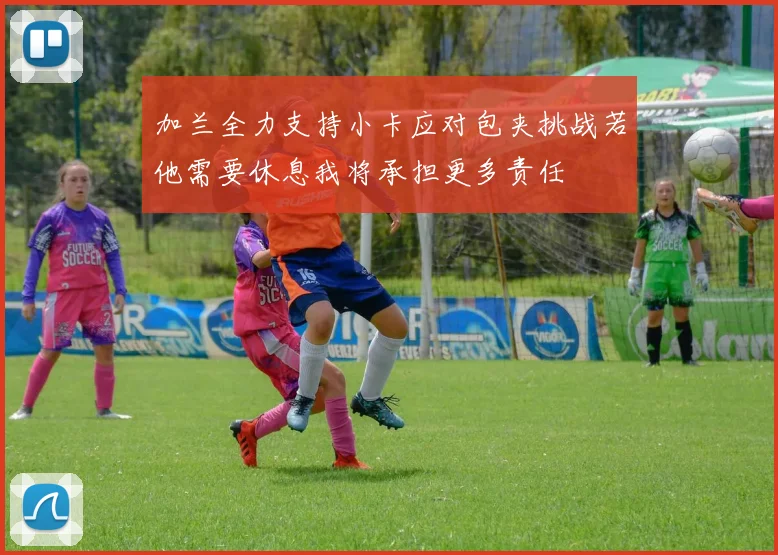 加兰全力支持小卡应对包夹挑战若他需要休息我将承担更多责任