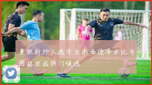 曼联新帅人选浮出水面德泽尔比与图赫尔成热门候选