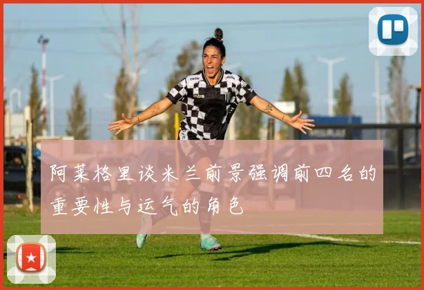 阿莱格里谈米兰前景强调前四名的重要性与运气的角色