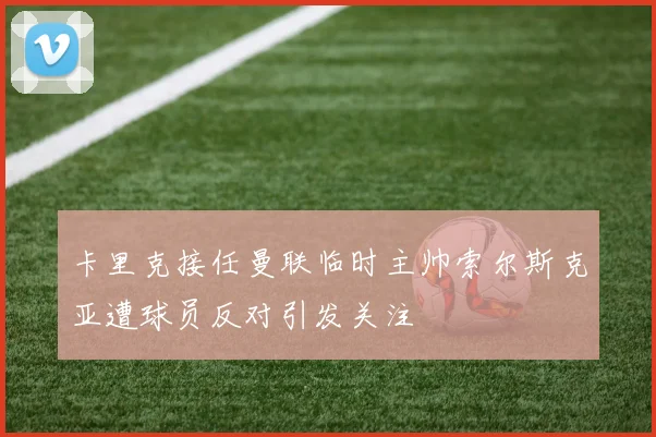 卡里克接任曼联临时主帅索尔斯克亚遭球员反对引发关注