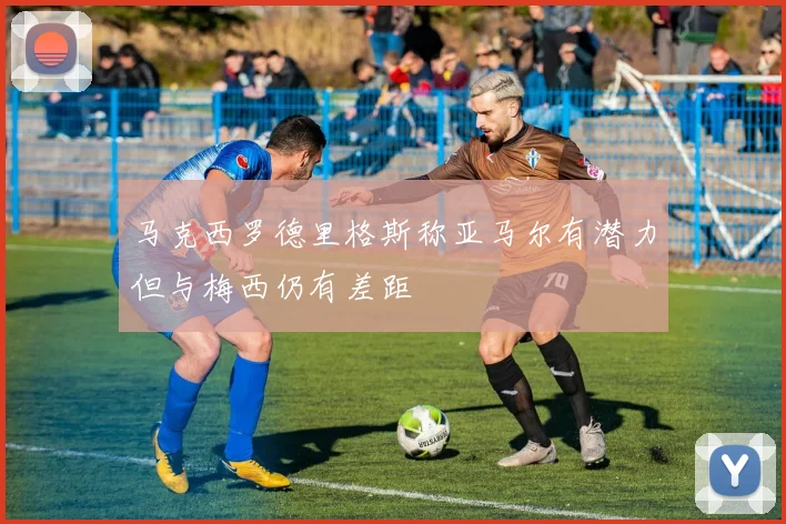 马克西罗德里格斯称亚马尔有潜力但与梅西仍有差距