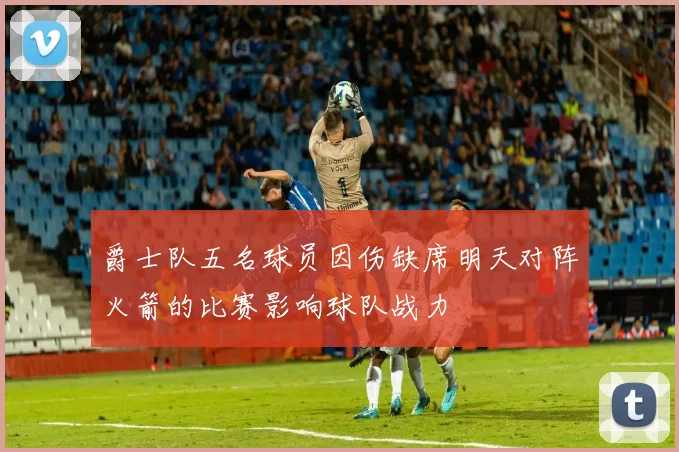 爵士队五名球员因伤缺席明天对阵火箭的比赛影响球队战力