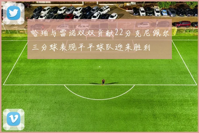 哈珀与雷诺双双贡献22分克尼佩尔三分球表现平平球队迎来胜利