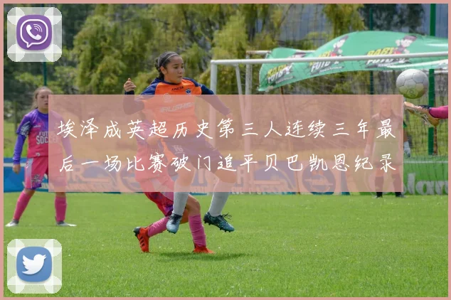 埃泽成英超历史第三人连续三年最后一场比赛破门追平贝巴凯恩纪录