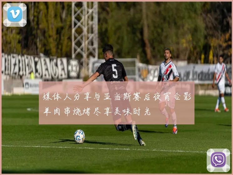 媒体人分享与亚当斯赛后夜宵合影羊肉串烧烤尽享美味时光