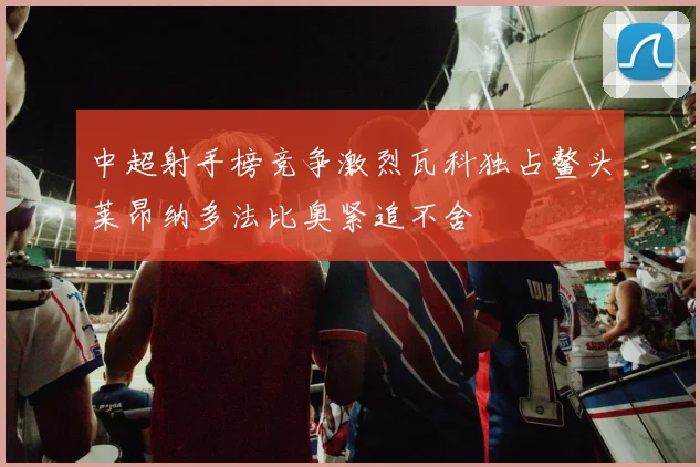 中超射手榜竞争激烈瓦科独占鳌头莱昂纳多法比奥紧追不舍